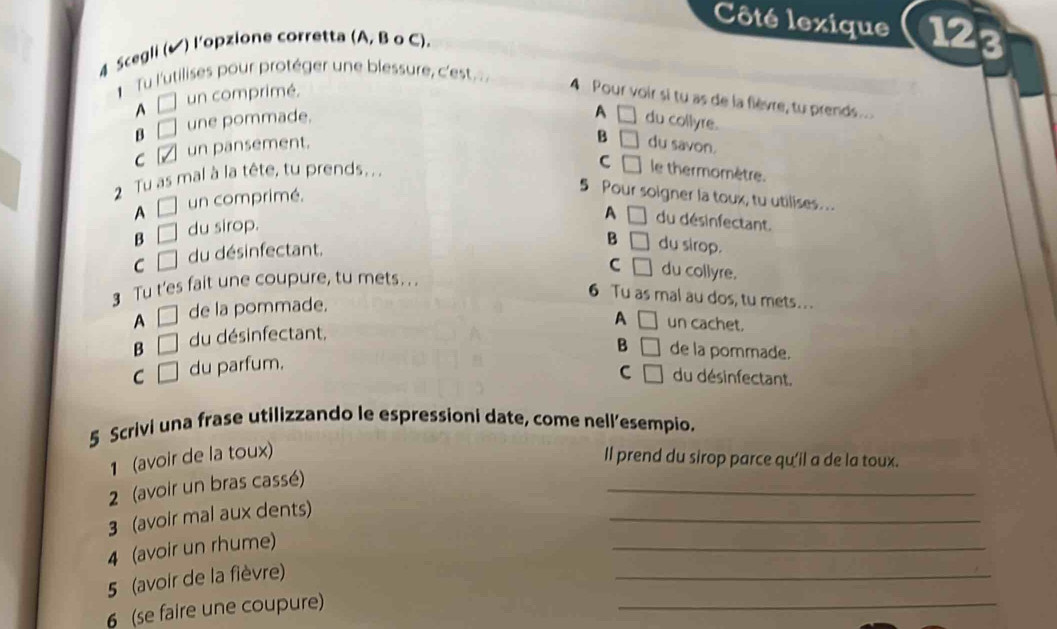 Côté lexique 123
4 Scegli (✔) l'opzione corretta (A, B o C).
Tu l'utilises pour protéger une blessure, c'est
^ □ un comprimé.
4 Pour voir si tu as de la flèvre, tu prends...
A
β □ une pommade. du collyre.
C un pansement. □
B □ du savon.
2 Tu as mal à la tête, tu prends . .
C □ le thermomètre.
A □ un comprimé.
5 Pour soigner la toux, tu utilises...
A □ du désinfectant.
B □ du sirop.
C □ du désinfectant.
B □ du sirop.
C
3 Tu t'es fait une coupure, tu mets . . . □ du collyre.
6 Tu as mal au dos, tu mets...
A □ de la pommade.
A □ un cachet.
B □ du désinfectant,
B □ de la pommade.
C □ du parfum.
C □ du désinfectant.
5 Scrivi una frase utilizzando le espressioni date, come nell’esempio.
1 (avoir de la toux)
ll prend du sirop parce qu'il a de la toux.
2 (avoir un bras cassé)
_
3 (avoir mal aux dents)
_
_
4 (avoir un rhume)
_
_
5 (avoir de la fièvre)
6 (se faire une coupure)