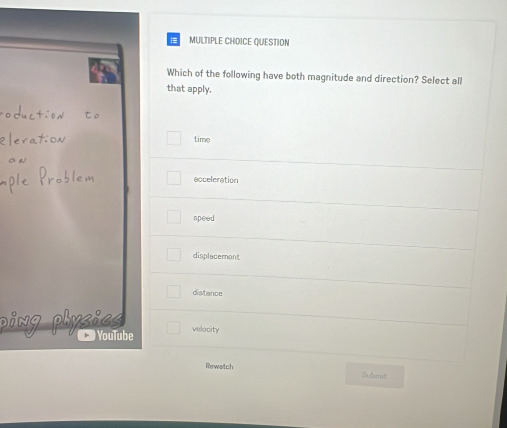 QUESTION
Which of the following have both magnitude and direction? Select all
that apply.
time
acceleration
speed
displacement
distance
YouTube
velocity
Rewatch Submit
