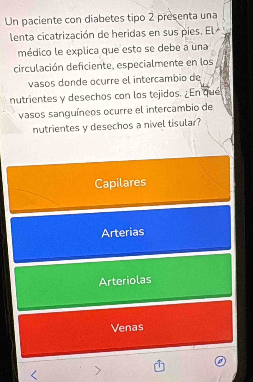 Un paciente con diabetes tipo 2 presenta una
lenta cicatrización de heridas en sus pies. El 
médico le explica que esto se debe a una
circulación deficiente, especialmente en los
vasos donde ocurre el intercambio de
nutrientes y desechos con los tejidos. ¿En que
vasos sanguíneos ocurre el intercambio de
nutrientes y desechos a nivel tisular?
Capilares
Arterias
Arteriolas
Venas
<
>