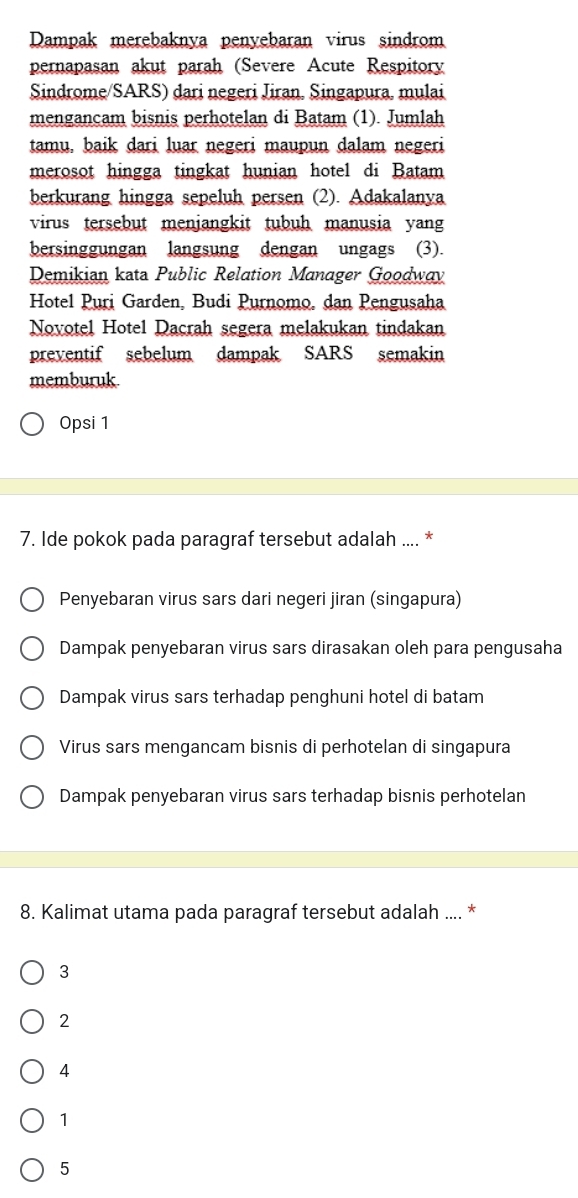 Dampak merebaknya penyebaran virus sindrom
pernapasan akut parah (Severe Acute Respitory
Sindrome/SARS) dari negeri Jiran. Singapura, mulai
mengancam bisnis perhotelan di Batam (1). Jumlah
tamu, baik dari luar negeri maupun dalam negeri
merosot hingga tingkat hunian hotel di Batam
berkurang hingga sepeluh persen (2). Adakalanya
virus tersebut menjangkit tubuh manusia yang
bersinggungan langsung dengan ungags (3).
Demikian kata Public Relation Manager Goodway
Hotel Puri Garden, Budi Purnomo, dan Pengusaha
Novotel Hotel Dacrah segera melakukan tindakan
preventif sebelum dampak SARS semakin
memburuk
Opsi 1
7. Ide pokok pada paragraf tersebut adalah .... *
Penyebaran virus sars dari negeri jiran (singapura)
Dampak penyebaran virus sars dirasakan oleh para pengusaha
Dampak virus sars terhadap penghuni hotel di batam
Virus sars mengancam bisnis di perhotelan di singapura
Dampak penyebaran virus sars terhadap bisnis perhotelan
8. Kalimat utama pada paragraf tersebut adalah .... *
3
2
4
1
5