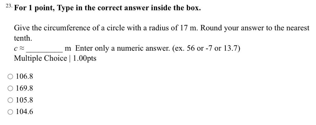 ²³ For 1 point, Type in the correct answer inside the box.
Give the circumference of a circle with a radius of 17 m. Round your answer to the nearest
tenth.
capprox _m Enter only a numeric answer. (ex. 56 or -7 or 13.7)
Multiple Choice | 1.00pts
106.8
169.8
105.8
104.6