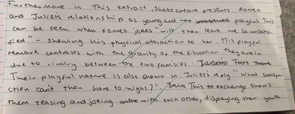 Furthermore in this extract, Shakespeare presents Romed 
and Juliets relationship as young and at playful. This 
can be seen when romeo jokes "will thon leave me so unsatis. 
fied" - showing his physical attraction to her. His play fnl 
remark contrasts with the gravity of the situation they arein 
due to vivalry between the two families. Jam 
Tweir playful nature is also shown in Jurier's reply " What sarisfa 
ction can't thon have to night? ". Tin Thise exchange snows 
them teasing and joking with each orher, displaying their youth