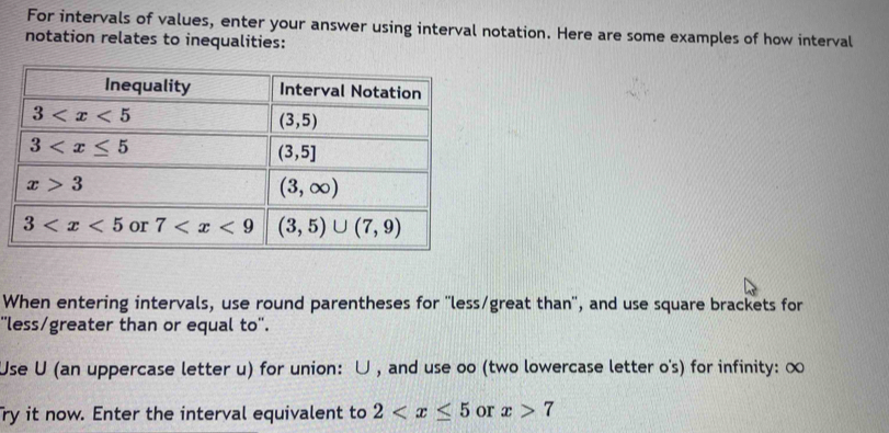 For intervals of values, enter your answer using interval notation. Here are some examples of how interval
notation relates to inequalities:
When entering intervals, use round parentheses for ''less/great than'', and use square brackets for
'less/greater than or equal to''.
Use U (an uppercase letter u) for union: ∪ , and use oo (two lowercase letter o's) for infinity: ∞
ry it now. Enter the interval equivalent to 2 or x>7