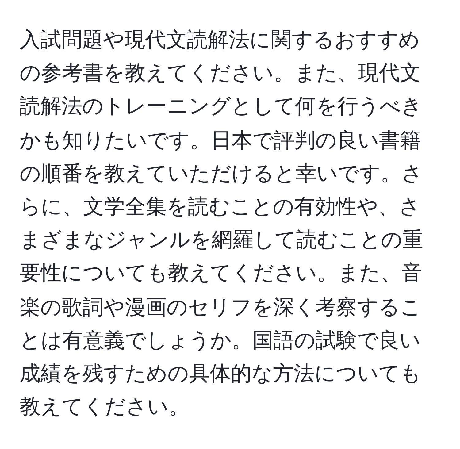 入試問題や現代文読解法に関するおすすめの参考書を教えてください。また、現代文読解法のトレーニングとして何を行うべきかも知りたいです。日本で評判の良い書籍の順番を教えていただけると幸いです。さらに、文学全集を読むことの有効性や、さまざまなジャンルを網羅して読むことの重要性についても教えてください。また、音楽の歌詞や漫画のセリフを深く考察することは有意義でしょうか。国語の試験で良い成績を残すための具体的な方法についても教えてください。