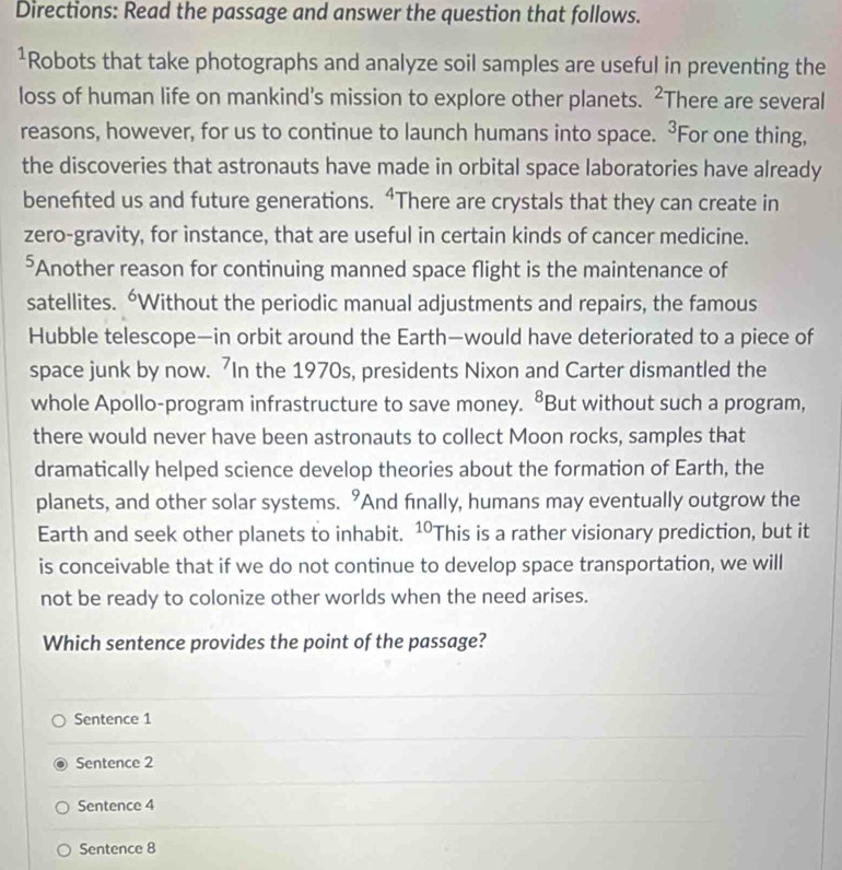 Directions: Read the passage and answer the question that follows.
¹Robots that take photographs and analyze soil samples are useful in preventing the
loss of human life on mankind's mission to explore other planets. There are several^2
reasons, however, for us to continue to launch humans into space. 3 For one thing,
the discoveries that astronauts have made in orbital space laboratories have already
benefted us and future generations. “There are crystals that they can create in
zero-gravity, for instance, that are useful in certain kinds of cancer medicine.
⁵Another reason for continuing manned space flight is the maintenance of
satellites. “Without the periodic manual adjustments and repairs, the famous
Hubble telescope—in orbit around the Earth—would have deteriorated to a piece of
space junk by now. In the 1970s, presidents Nixon and Carter dismantled the
whole Apollo-program infrastructure to save money. ⁸But without such a program,
there would never have been astronauts to collect Moon rocks, samples that
dramatically helped science develop theories about the formation of Earth, the
planets, and other solar systems. 9 And finally, humans may eventually outgrow the
Earth and seek other planets to inhabit. 10 This is a rather visionary prediction, but it
is conceivable that if we do not continue to develop space transportation, we will
not be ready to colonize other worlds when the need arises.
Which sentence provides the point of the passage?
Sentence 1
Sentence 2
Sentence 4
Sentence 8