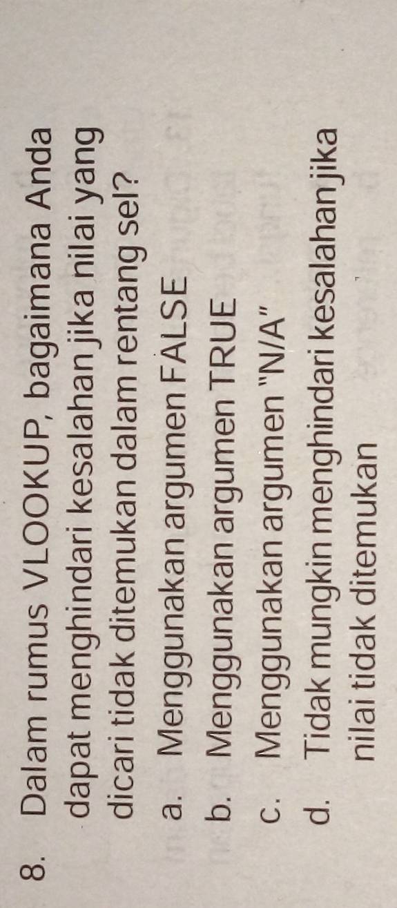 Dalam rumus VLOOKUP, bagaimana Anda
dapat menghindari kesalahan jika nilai yang
dicari tidak ditemukan dalam rentang sel?
a. Menggunakan argumen FALSE
b. Menggunakan argumen TRUE
c. Menggunakan argumen “N/A”
d. Tidak mungkin menghindari kesalahan jika
nilai tidak ditemukan
