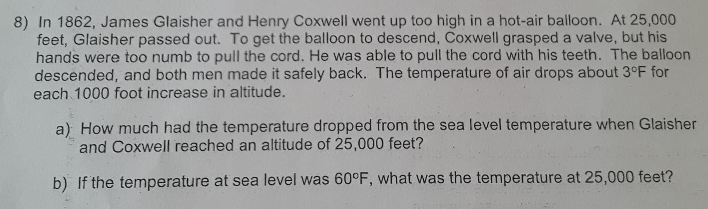 In 1862, James Glaisher and Henry Coxwell went up too high in a hot-air balloon. At 25,000
feet, Glaisher passed out. To get the balloon to descend, Coxwell grasped a valve, but his 
hands were too numb to pull the cord. He was able to pull the cord with his teeth. The balloon 
descended, and both men made it safely back. The temperature of air drops about 3°F for 
each 1000 foot increase in altitude. 
a) How much had the temperature dropped from the sea level temperature when Glaisher 
and Coxwell reached an altitude of 25,000 feet? 
b) If the temperature at sea level was 60°F , what was the temperature at 25,000 feet?