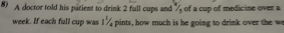 A doctor told his patient to drink 2 full cups and of a cup of medicine over a 
week. If each full cup was 1¼ pints, how much is he going to drink over the we