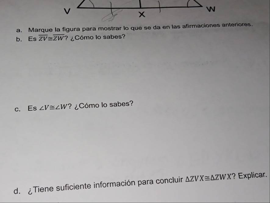 v
W
x
a. Marque la figura para mostrar lo que se da en las afirmaciones anteriores.
b. Es overline ZV≌ overline ZW ? ¿Cómo lo sabes?
c. Es ∠ V≌ ∠ W ? ¿Cómo lo sabes?
d. Tiene suficiente información para concluir △ ZVX≌ △ ZWX ? Explicar.