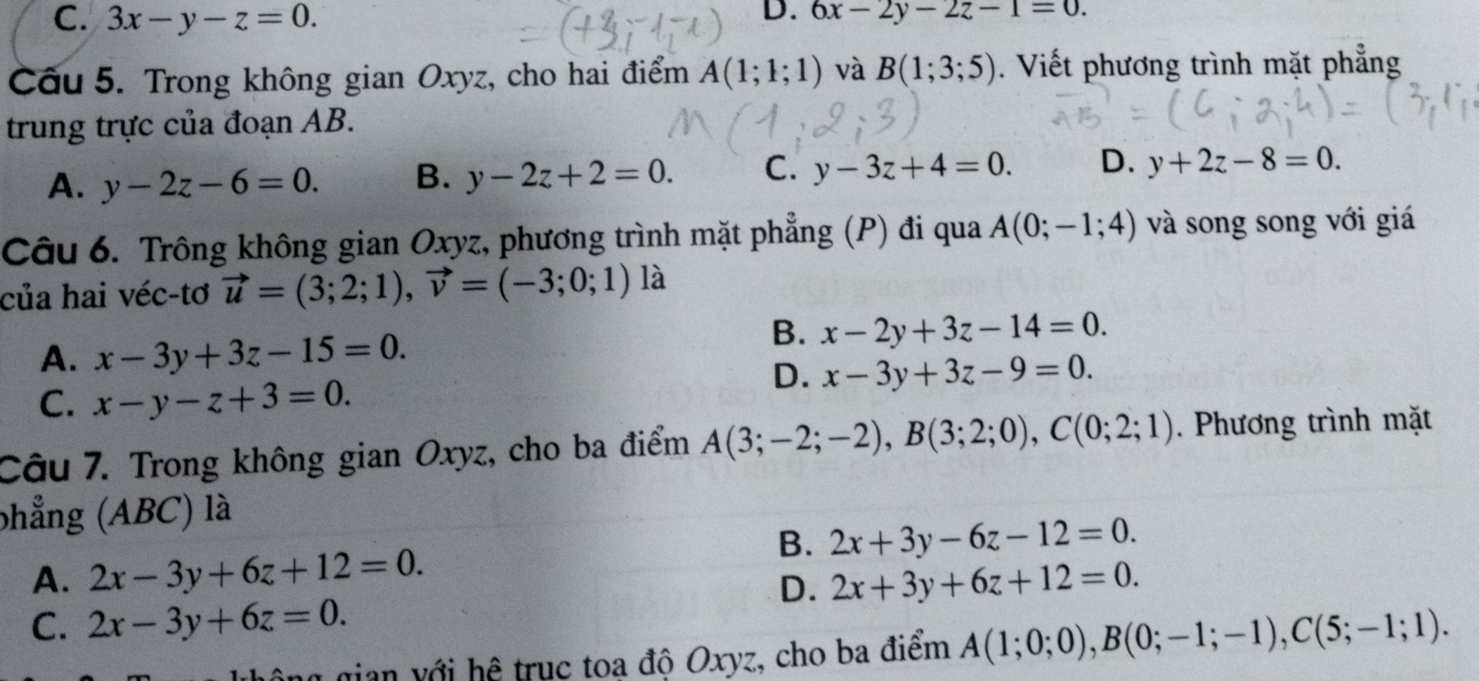 C. 3x-y-z=0. D. 6x-2y-2z-1=0. 
Cầu 5. Trong không gian Oxyz, cho hai điểm A(1;1;1) và B(1;3;5). Viết phương trình mặt phẳng
trung trực của đoạn AB.
A. y-2z-6=0.
C.
B. y-2z+2=0. y-3z+4=0.
D. y+2z-8=0. 
Câu 6. Trông không gian Oxyz, phương trình mặt phẳng (P) đi qua A(0;-1;4) và song song với giá
của hai véc-tơ vector u=(3;2;1), vector v=(-3;0;1) là
A. x-3y+3z-15=0.
B. x-2y+3z-14=0.
D. x-3y+3z-9=0.
C. x-y-z+3=0. 
Câu 7. Trong không gian Oxyz, cho ba điểm A(3;-2;-2), B(3;2;0), C(0;2;1). Phương trình mặt
phẳng (ABC) là
B. 2x+3y-6z-12=0.
A. 2x-3y+6z+12=0. 2x+3y+6z+12=0. 
D.
C. 2x-3y+6z=0. 
ông gian với hệ trục toa độ Oxyz, cho ba điểm A(1;0;0), B(0;-1;-1), C(5;-1;1).