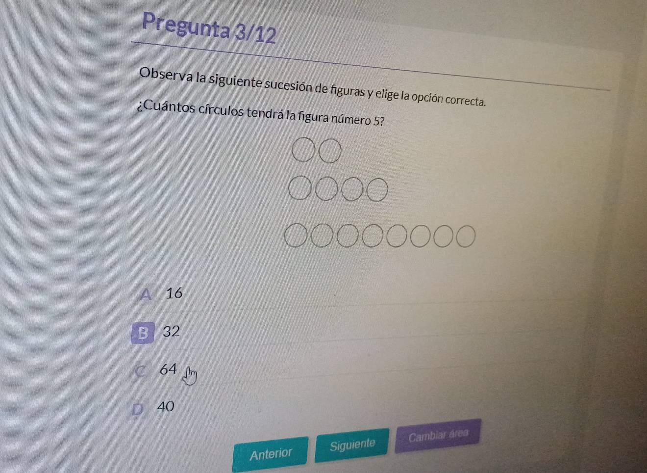 Pregunta 3/12
Observa la siguiente sucesión de figuras y elige la opción correcta.
¿Cuántos círculos tendrá la figura número 5?
16
B 32
64
40
Anterior Siguiente Cambiar área