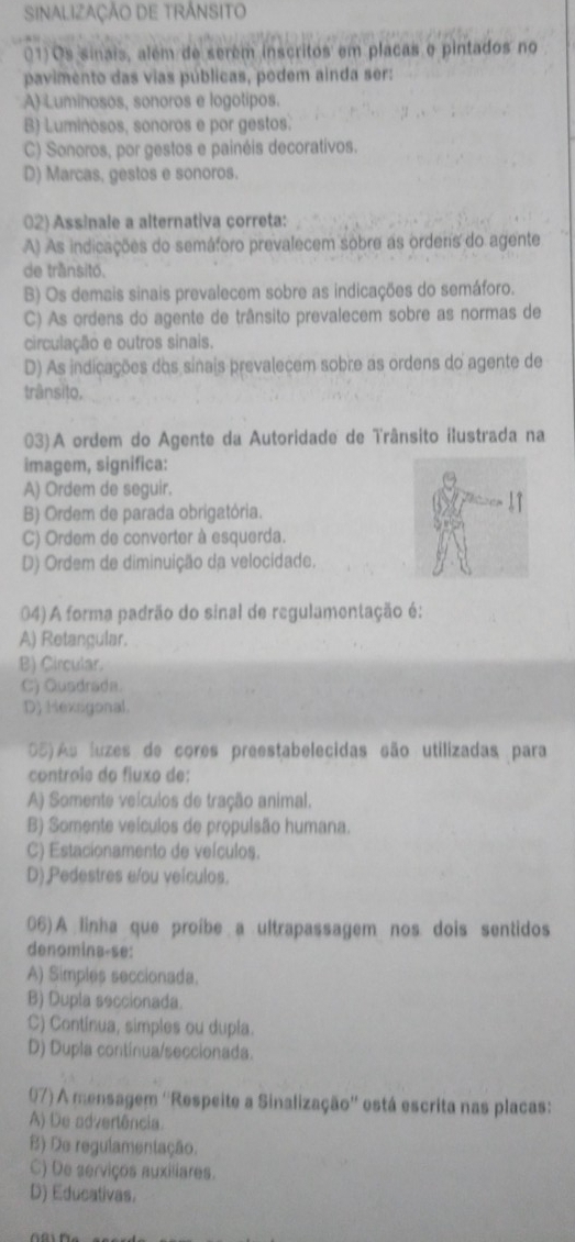 SINALIZAÇÃO DE TRÁNSITO
01)Os sinais, além de serém inscritos em placas e pintados no
pavimento das vias públicas, podem ainda ser:
A) Luminosos, sonoros e logotipos.
B) Luminosos, sonoros e por gestos.
C) Sonoros, por gestos e painéis decorativos.
D) Marcas, gestos e sonoros.
02) Assinale a alternativa correta:
A) As indicações do semáforo prevalecem sobre as orders do agente
de trầnsitó.
B) Os demais sinais prevalecem sobre as indicações do semáforo.
C) As ordens do agente de trânsito prevalecem sobre as normas de
circulação e outros sinais.
D) As indicações dos sinais prevalecem sobre as ordens do agente de
trânsito,
03) A ordem do Agente da Autoridade de Trânsito ilustrada na
imagem, significa:
A) Ordem de seguir.
B) Ordem de parada obrigatória.
C) Ordem de converter à esquerda.
D) Ordem de diminuição da velocidade.
04) A forma padrão do sinal de regulamentação é:
A) Retangular.
B) Circular.
C) Qusdrada.
D) Hexsigonal.
05) As luzes de cores preestabelecidas são utilizadas para
controle do fluxo de:
A) Somente veículos de tração animal.
B) Somente veículos de propulsão humana.
C) Estacionamento de veículos.
D) Pedestres e/ou veículos.
06) A linha que proíbe a ultrapassagem nos dois sentidos
denomina-se:
A) Simples seccionada.
B) Dupla seccionada.
C) Contínua, simples ou dupla.
D) Dupla contínua/seccionada.
07) A mensagem ''Respeite a Sinalização'' está escrita nas placas:
A) De advertência.
B) De regulamentação.
C) De serviços auxiliares.
D) Educativas.