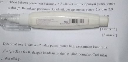 ) Diberi bahawa persamaan kuadratik 5x^2+8x+7=0 mempunyai punca-punca
α dan β. Bentukkan persamaan kuadratik dengan punca-punca 2 & dan 2β. 
3 . 
[3 markah] 
[3 marks] 
Diberi bahawa 4 dan q-2 ialah punca-punca bagi persamaan kuadratik
x^2+(p+3)x+6=0. dengan keadaan p dan q ialah pemalar. Cari nilai
p dan nilai q.