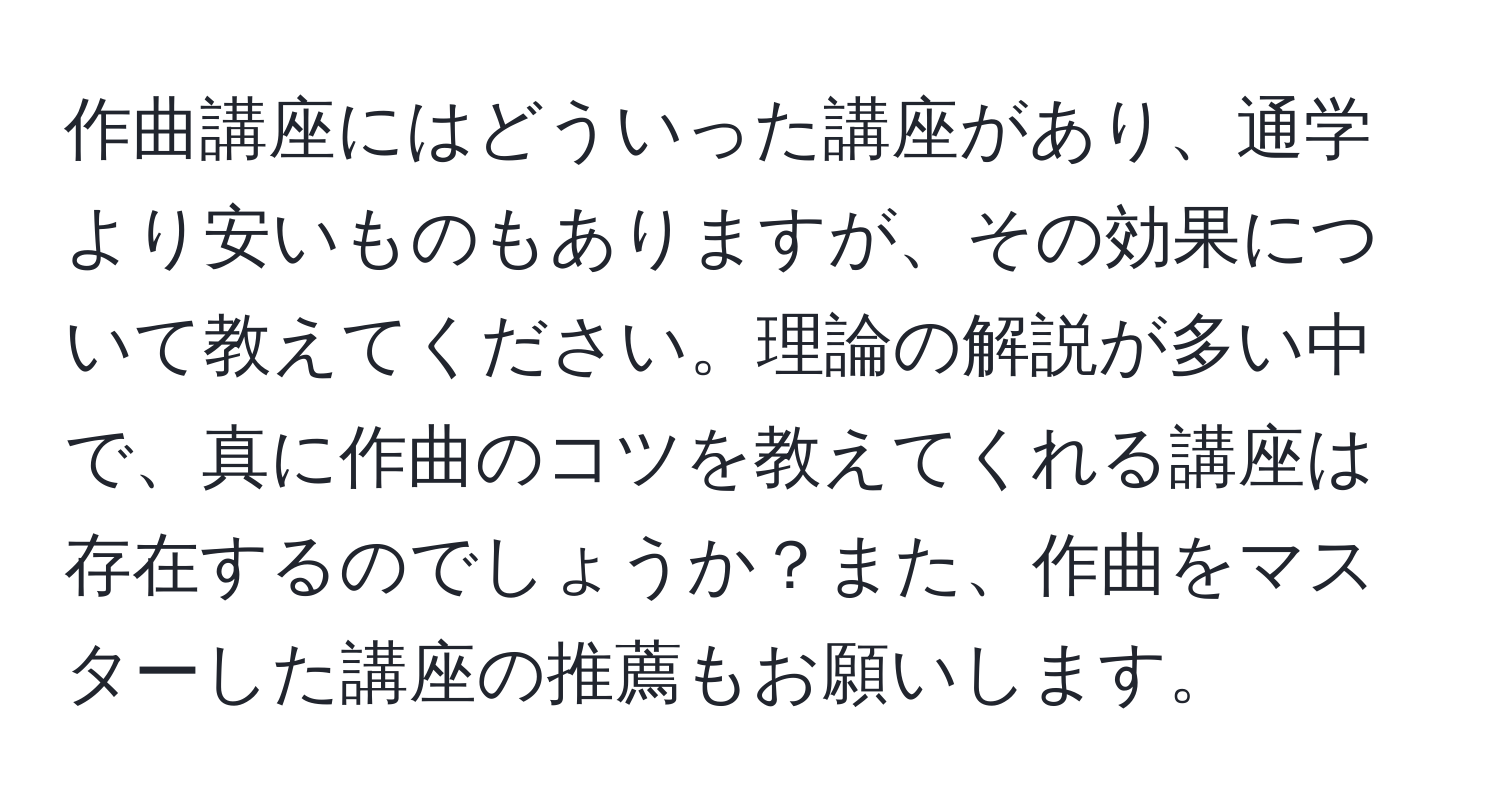 作曲講座にはどういった講座があり、通学より安いものもありますが、その効果について教えてください。理論の解説が多い中で、真に作曲のコツを教えてくれる講座は存在するのでしょうか？また、作曲をマスターした講座の推薦もお願いします。