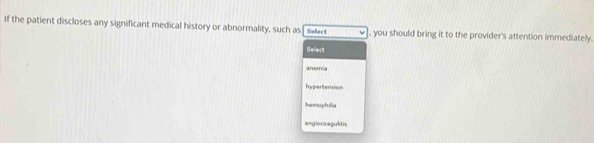 If the patient discloses any significant medical history or abnormality, such as Select , you should bring it to the provider's attention immediately.
Select
anemia
hypertension
hemophilia
angioco agulitis