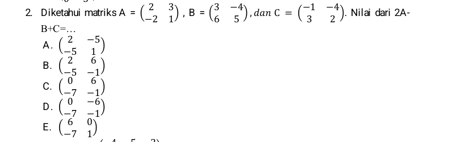 Diketahui matriks A=beginpmatrix 2&3 -2&1endpmatrix , B=beginpmatrix 3&-4 6&5endpmatrix , dan C=beginpmatrix -1&-4 3&2endpmatrix. Nilai dari 2A-
B+C= _  ..
A. beginpmatrix 2&-5 -5&1endpmatrix
B. beginpmatrix 2&6 -5&-1endpmatrix
C. beginpmatrix 0&6 -7&-1endpmatrix
D. beginpmatrix 0&-6 -7&-1endpmatrix
E. beginpmatrix 6&0 -7&1endpmatrix