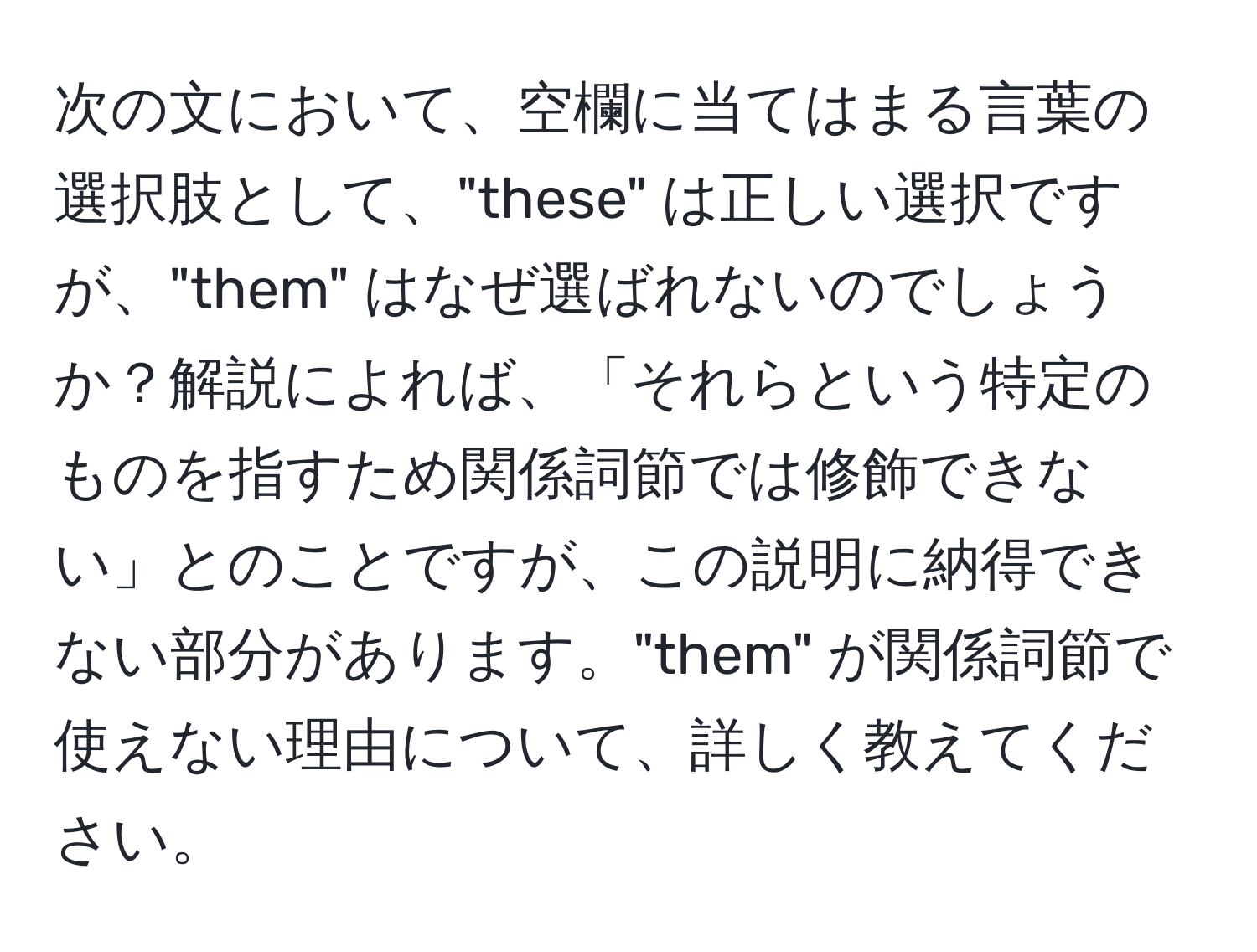 次の文において、空欄に当てはまる言葉の選択肢として、"these" は正しい選択ですが、"them" はなぜ選ばれないのでしょうか？解説によれば、「それらという特定のものを指すため関係詞節では修飾できない」とのことですが、この説明に納得できない部分があります。"them" が関係詞節で使えない理由について、詳しく教えてください。