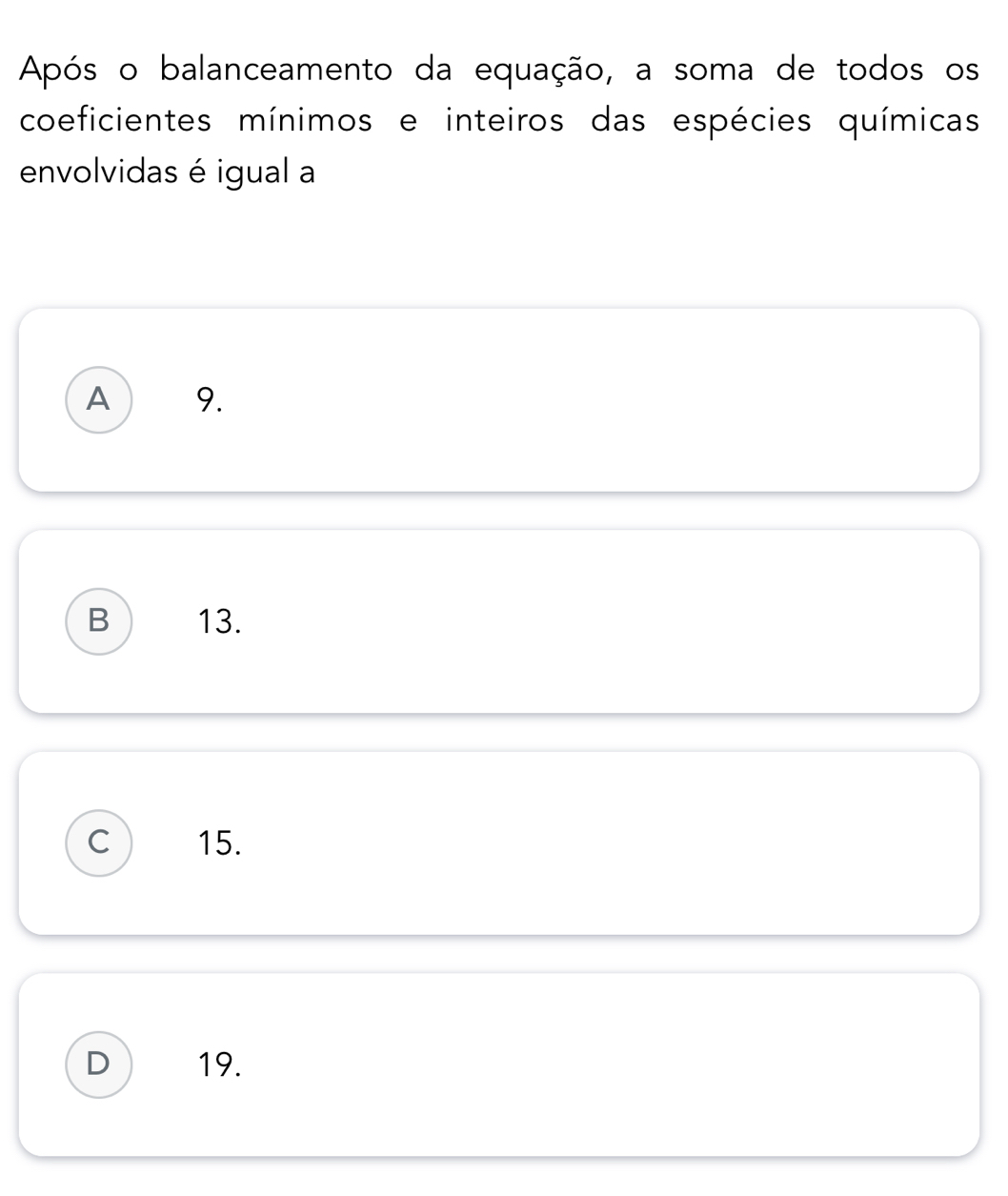 Após o balanceamento da equação, a soma de todos os
coeficientes mínimos e inteiros das espécies químicas
envolvidas é igual a
A 9.
B 13.
C 15.
D 19.