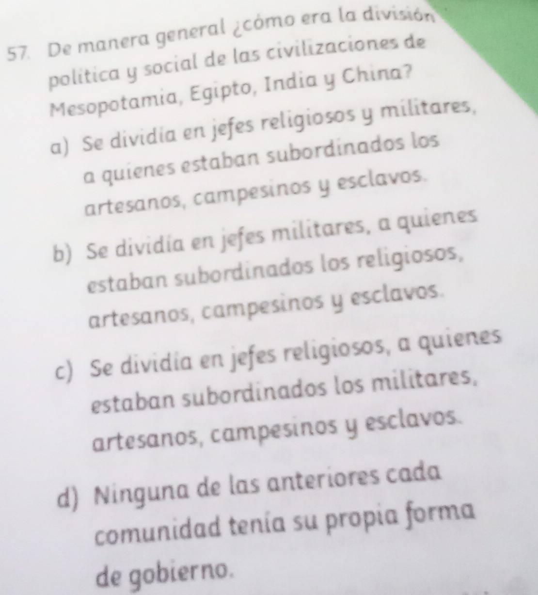 De manera general ¿cómo era la división
política y social de las civilizaciones de
Mesopotamia, Egipto, India y China?
a) Se dividia en jefes religiosos y militares,
a quienes estaban subordinados los
artesanos, campesinos y esclavos.
b) Se dividia en jefes militares, a quienes
estaban subordinados los religiosos,
artesanos, campesinos y esclavos.
c) Se dividia en jefes religiosos, a quienes
estaban subordinados los militares,
artesanos, campesinos y esclavos.
d) Ninguna de las anteriores cada
comunidad tenía su propia forma
de gobierno.