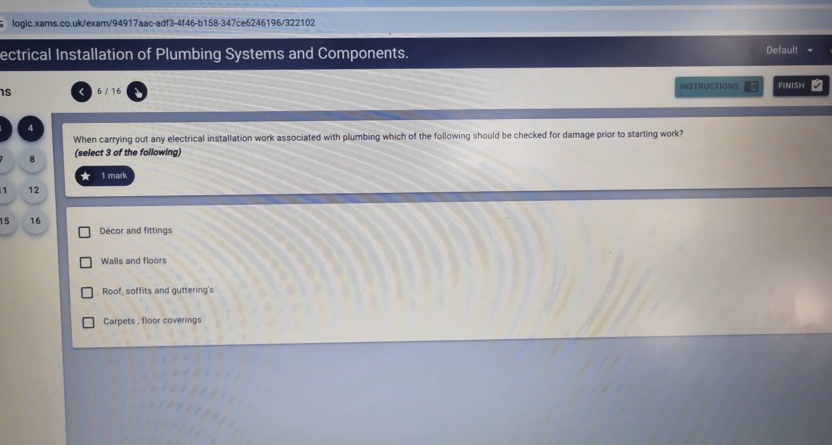 ectrical Installation of Plumbing Systems and Components.
Default
s 6 / 16
INSTRUCTIONS FINISH
4
When carrying out any electrical installation work associated with plumbing which of the following should be checked for damage prior to starting work?
8 (select 3 of the following)
★ 1 mark
1 12
15 16
Décor and fittings
Walls and floors
Roof, soffits and guttering's
Carpets , floor coverings