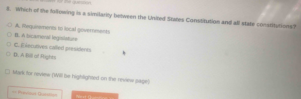 answer for the question.
8. Which of the following is a similarity between the United States Constitution and all state constitutions?
A. Requirements to local governments
B. A bicameral legislature
C. Executives called presidents
D. A Bill of Rights
Mark for review (Will be highlighted on the review page)
<< Previous Question Next Quest