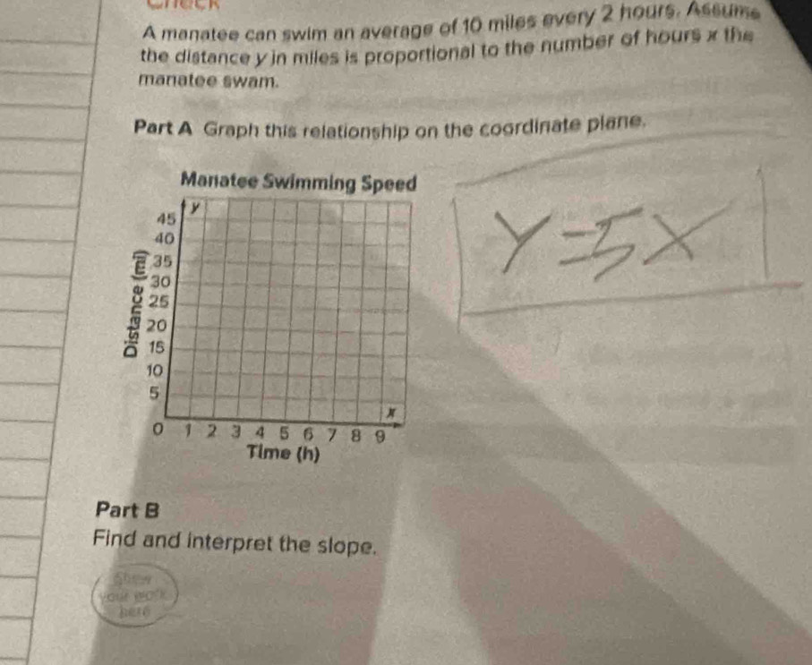 A manatee can swim an average of 10 miles every 2 hours. Assume 
the distance yin miles is proportional to the number of hours x the 
manatee swam. 
Part A Graph this relationship on the coordinate plane. 
Part B 
Find and interpret the slope. 
Show 
your wo'k 
here