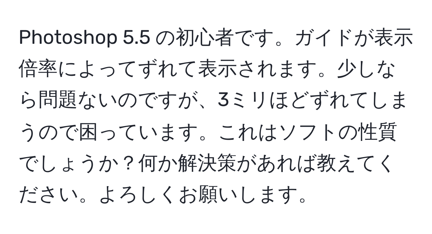 Photoshop 5.5 の初心者です。ガイドが表示倍率によってずれて表示されます。少しなら問題ないのですが、3ミリほどずれてしまうので困っています。これはソフトの性質でしょうか？何か解決策があれば教えてください。よろしくお願いします。