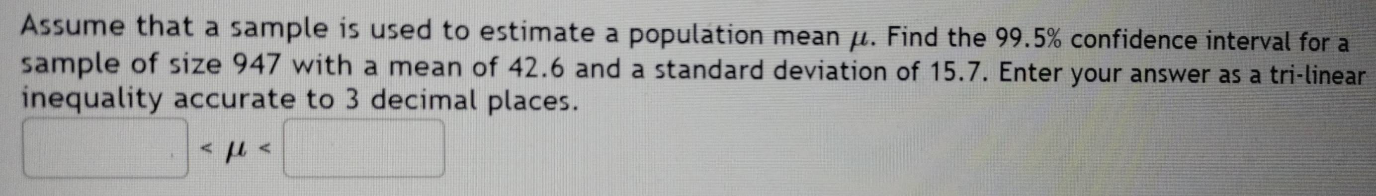 Assume that a sample is used to estimate a population mean μ. Find the 99.5% confidence interval for a 
sample of size 947 with a mean of 42.6 and a standard deviation of 15.7. Enter your answer as a tri-linear 
inequality accurate to 3 decimal places.
□