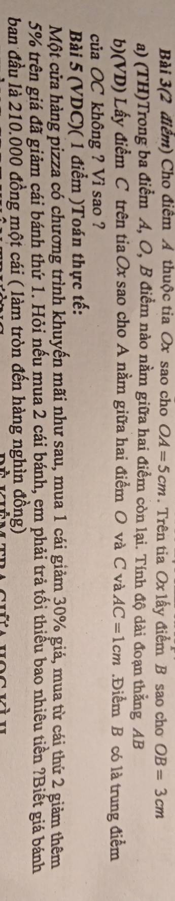Bài 3(2 điểm) Cho điểm A thuộc tia Ox sao cho OA=5cm. Trên tia Ox lấy điểm B sao cho OB=3cm
a) (TH)Trong ba điểm A, O, B điểm nào nằm giữa hai điểm còn lại. Tính độ dài đoạn thằng AB
b)(VD) Lấy điểm C trên tia Ox sao cho A nằm giữa hai điểm O và C và AC=1cm.Điểm B có là trung điểm 
của OC không ? Vì sao ? 
Bài 5 (VDC)( 1 điểm )Toán thực tế: 
Một cửa hàng pizza có chương trình khuyến mãi như sau, mua 1 cái giảm 30% giá, mua từ cái thứ 2 giảm thêm
5% trên giá đã giảm cái bánh thứ 1. Hỏi nếu mua 2 cái bánh, em phải trả tối thiều bao nhiêu tiền ?Biết giá bánh 
ban đầu là 210.000 đồng một cái ( làm tròn đến hàng nghìn đồng)
