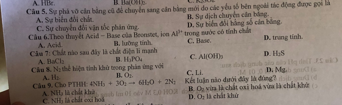 A. HBr. B. Ba(OH)_2. 
Câu 5. Sự phá vỡ cân bằng cũ để chuyển sang cân bằng mới do các yếu tố bên ngoài tác động được gọi là
A. Sự biến đổi chất. B. Sự dịch chuyền cân bằng.
C. Sự chuyển đổi vận tốc phản ứng. D. Sự biến đổi hằng số cân bằng.
Câu 6.Theo thuyết Acid - Base của Bronstet, ion Al^(3+) trong nước có tính chất
A. Acid. B. lưỡng tính. C. Base. D. trung tính.
Câu 7: Chất nào sau đây là chất điện li mạnh
A. BaCl_2
B. H_3PO_4
C. Al(OH)_3
D. H_2S
Câu 8. N_2 thể hiện tính khử trong phản ứng với D. M
A. H_2.
B. O_2.
C. Li.
Câu 9. Cho PTHH: 4NH_3+3O_2to 6H_2O+2N_2 Kết luận nào dưới đây là đúng?
B. O_2
A. NH₃ là chất khử vừa là chất oxi hoá vừa là chất khử
C. NH_3 là chất oxi hoá D. O_2 là chất khử