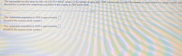 The exponential function given by H(t)=80,036.81(1.0483)^1 , where t is the number of years after 1995, can be used to project the number of centenarians in a certain country. Use 
this function to project the centenarian population in this country in 2000 and in 2028
The centenarian population in 2000 is approximately □. 
(Round to the nearest whole number.) 
The centenarian population in 2028 is approximately □. 
(Round to the nearest whole number.)