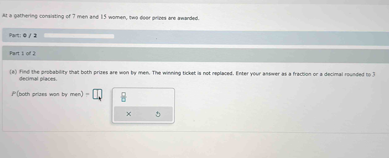 At a gathering consisting of 7 men and 15 women, two door prizes are awarded. 
Part: 0 / 2 
Part 1 of 2 
(a) Find the probability that both prizes are won by men. The winning ticket is not replaced. Enter your answer as a fraction or a decimal rounded to 3
decimal places. 
P(both prizes won by men)=□  □ /□  
×