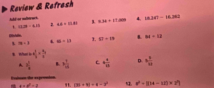 Review & Refresh
Add or subtract.
1. 12.29-6.15 2. 4.6+11.81 3、 9.34+17.009 4. 18.247-16.262
Divide.
5. 78+3 6. 65/ 13 7. 57/ 19 8. 84/ 12
9. What is 4 1/3 *  4/5 ?
A. 2 1/8  B. 3 7/15  C 4 4/15  D. 5 5/12 
Evaluate the expression.
1 4+6^2/ 2 11. (35+9)/ 4-3^2 12. 8^2/ [(14-12)* 2^3]