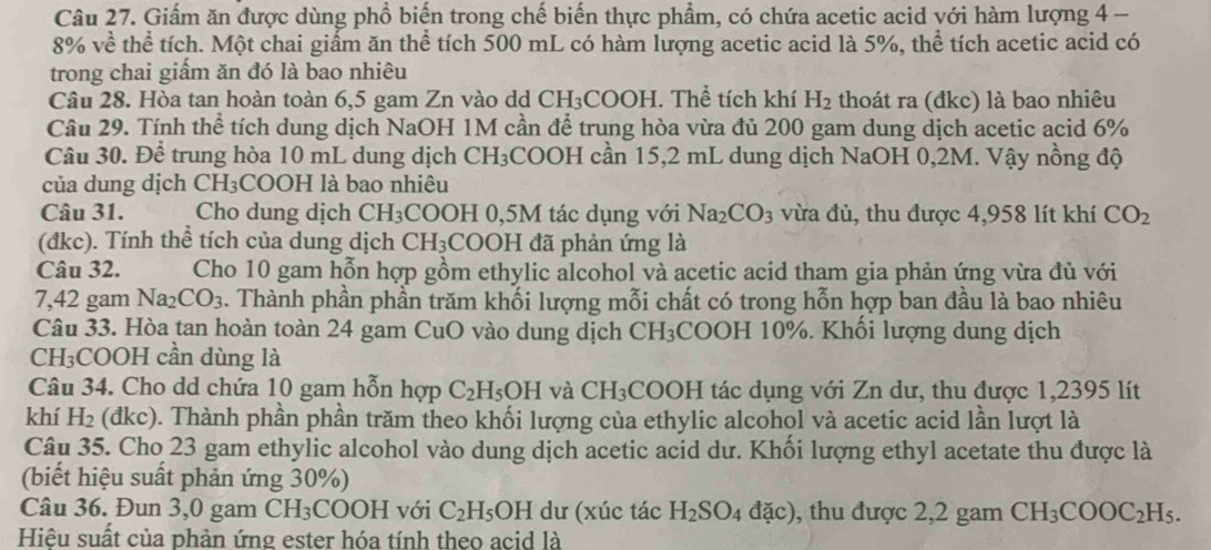 Giấm ăn được dùng phổ biến trong chế biến thực phẩm, có chứa acetic acid với hàm lượng 4 -
8% về thể tích. Một chai giấm ăn thể tích 500 mL có hàm lượng acetic acid là 5%, thể tích acetic acid có
trong chai giấm ăn đó là bao nhiêu
Câu 28. Hòa tan hoàn toàn 6,5 gam Zn vào dd CH₃COOH. Thể tích khí H_2 thoát ra (đkc) là bao nhiêu
Câu 29. Tính thể tích dung dịch NaOH 1M cần để trung hòa vừa đủ 200 gam dung dịch acetic acid 6%
Câu 30. Để trung hòa 10 mL dung dịch CH₃COOH cần 15,2 mL dung dịch NaOH 0,2M. Vậy nồng độ
của dung dịch CH₃COOH là bao nhiêu
Câu 31. Cho dung dịch CH₃COOH 0,5M tác dụng với Na_2CO_3 vừa đủ, thu được 4,958 lít khí CO_2
(đkc). Tính thể tích của dung dịch CH_3 COOH đã phản ứng là
Câu 32.  Cho 10 gam hỗn hợp gồm ethylic alcohol và acetic acid tham gia phản ứng vừa đủ với
7,42 gam Na_2CO_3. Thành phần phần trăm khối lượng mỗi chất có trong hỗn hợp ban đầu là bao nhiêu
Câu 33. Hòa tan hoàn toàn 24 gam CuO vào dung dịch CH_3 COOH 10%. Khối lượng dung dịch
CH₃COOH cần dùng là
Câu 34. Cho dd chứa 10 gam hỗn hợp C_2H_5OH và CH_3;COOH tác dụng với Zn dư, thu được 1,2395 lít
khí H_2 (đkc). Thành phần phần trăm theo khối lượng của ethylic alcohol và acetic acid lần lượt là
Câu 35. Cho 23 gam ethylic alcohol vào dung dịch acetic acid dư. Khối lượng ethyl acetate thu được là
(biết hiệu suất phản ứng 30%)
Câu 36. Đun 3,0 gam CH_3 COOH [ với C_2H_5OH dư (xúc tác H_2SO_4dac) , thu được 2,2 gam CH_3COOC_2H_5.
Hiệu suất của phản ứng ester hóa tính theo acid là