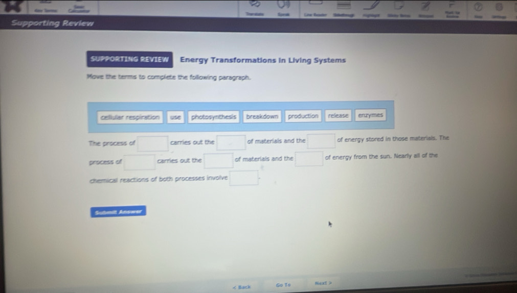 Teaer station foma Low Ten 
Supporting Review 
SUPPORTING REVIEW Energy Transformations in Living Systems 
Move the terms to complete the following paragraph. 
cellular respiration use photosynthesis breakdown production release enzymes 
The process of □  carries out the of materials and the of energy stored in those materials. The 
process of □  carries out the of materials and the^ of energy from the sun. Nearly all of the 
chemicall reactions of both processes involve 
Submilt Anower 
: Back Go To Next