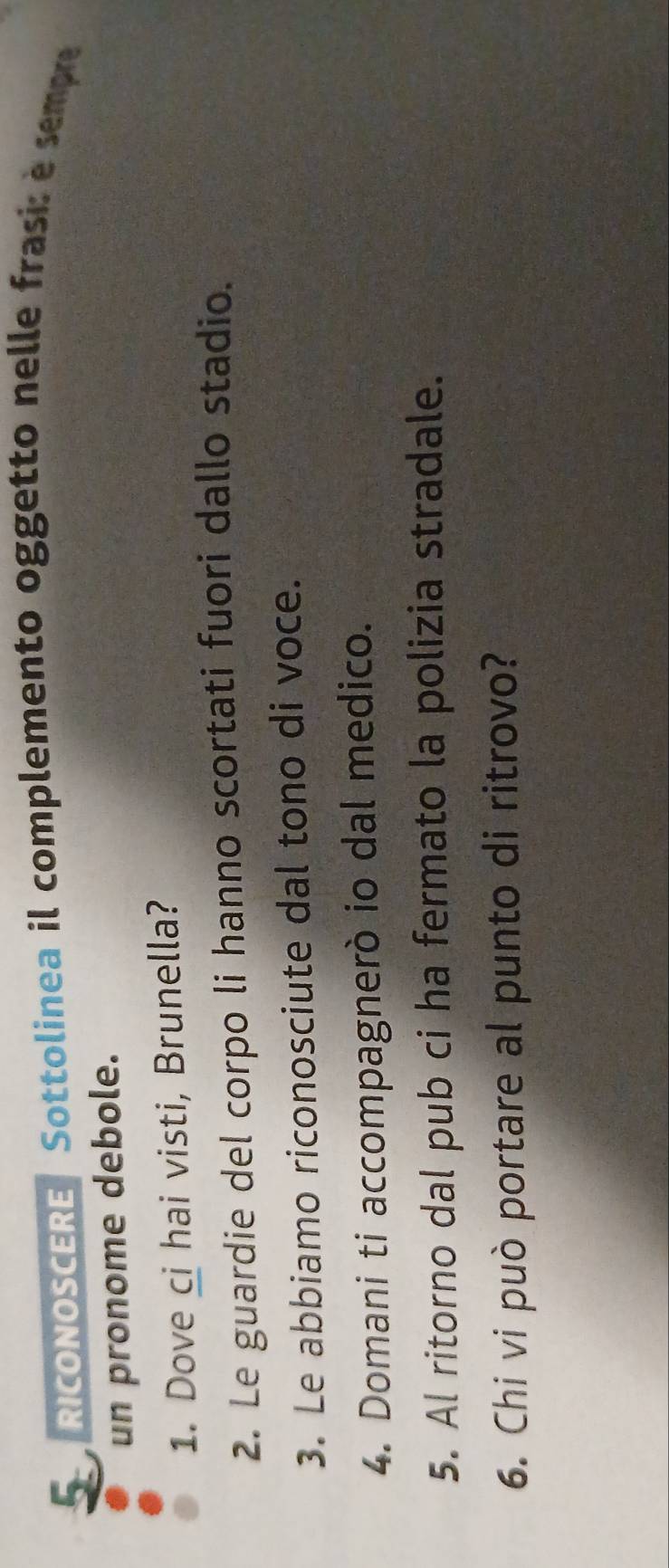 RICONOSCERE Sottolinea il complemento oggetto nelle frasi: è sempre 
un pronome debole. 
1. Dove ci hai visti, Brunella? 
2. Le guardie del corpo li hanno scortati fuori dallo stadio. 
3. Le abbiamo riconosciute dal tono di voce. 
4. Domani ti accompagnerò io dal medico. 
5. Al ritorno dal pub ci ha fermato la polizia stradale. 
6. Chi vi può portare al punto di ritrovo?