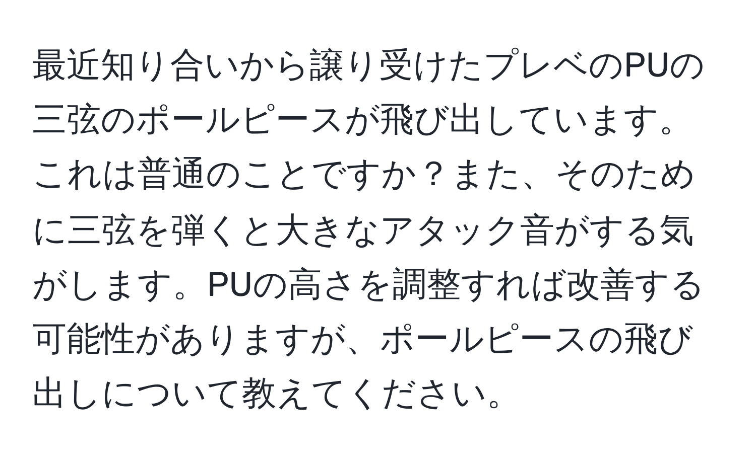 最近知り合いから譲り受けたプレベのPUの三弦のポールピースが飛び出しています。これは普通のことですか？また、そのために三弦を弾くと大きなアタック音がする気がします。PUの高さを調整すれば改善する可能性がありますが、ポールピースの飛び出しについて教えてください。