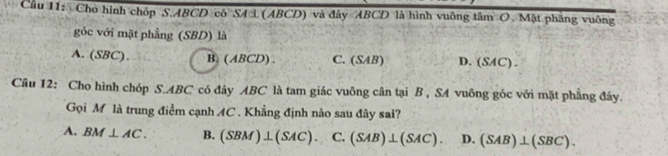 Cầu 11: Cho hình chóp S. ABCD có SA L (ABCD) và đảy ABCD là hình vuông tâm O. Mặt phẳng vuông
góc với mặt phầng (SBD) là
A. (SBC). B. ( ABCD). C. (SAB) D. (SAC) .
Câu 12: Cho hình chóp S. ABC có đáy ABC là tam giác vuông cân tại B , SA vuông góc với mặt phẳng đáy.
Gọi M là trung điểm cạnh AC. Khẳng định nào sau đây sai?
A. BM⊥ AC. B. (SBM)⊥ (SAC). C. (SAB)⊥ (SAC). D. (SAB)⊥ (SBC).