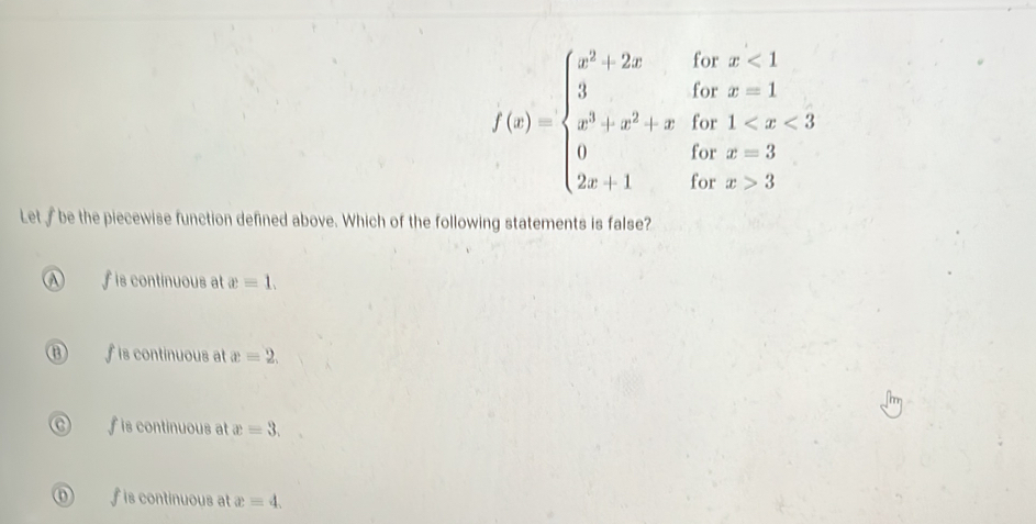 f(x)=beginarrayl x^2+2xforx<1 3+x^2+xifx=1 0ifx^2+x+1forx=3 2x+1forx>3endarray.
Let be the piecewise function defined above. Which of the following statements is false?
A f is continuous at x=1.
⑬ ∫ is continuous at x=2.
f is continuous at x=3.
f is continuous at x=4.