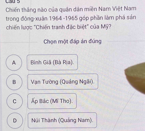 Cau 5
Chiến thắng nào của quân dân miền Nam Việt Nam
trong đông-xuân 1964 -1965 góp phần làm phá sản
chiến lược "Chiến tranh đặc biệt” của Mỹ?
Chọn một đáp án đúng
A Bình Giã (Bà Rịa).
B Vạn Tường (Quảng Ngãi).
C Ấp Bắc (Mĩ Tho).
D Núi Thành (Quảng Nam).