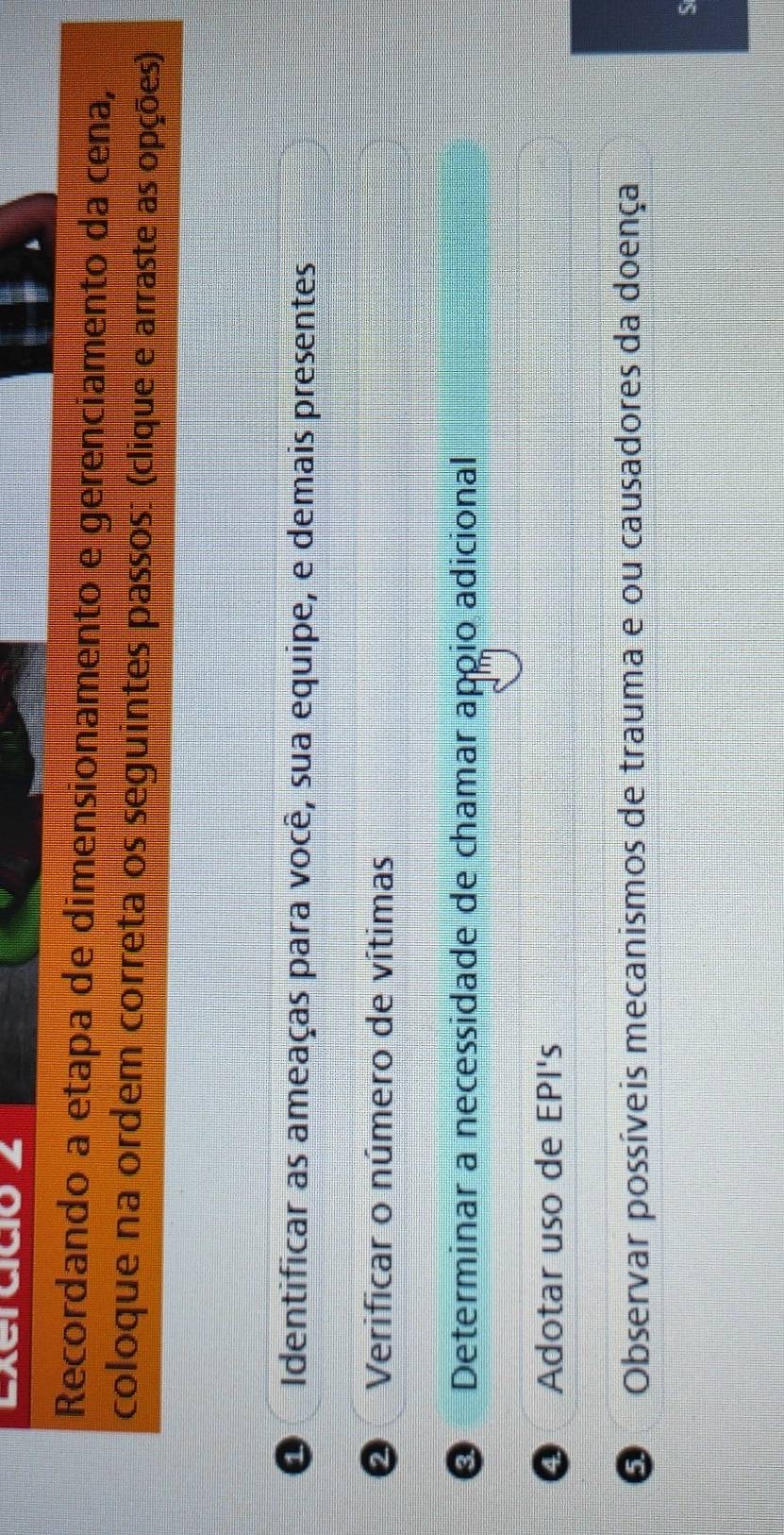 A
Recordando a etapa de dimensionamento e gerenciamento da cena,
coloque na ordem correta os seguintes passos: (clique e arraste as opções)
1 Identificar as ameaças para você, sua equipe, e demais presentes
Verificar o número de vítimas
Determinar a necessidade de chamar apoio adicional
④ Adotar uso de EPI's
O Observar possíveis mecanismos de trauma e ou causadores da doença
5