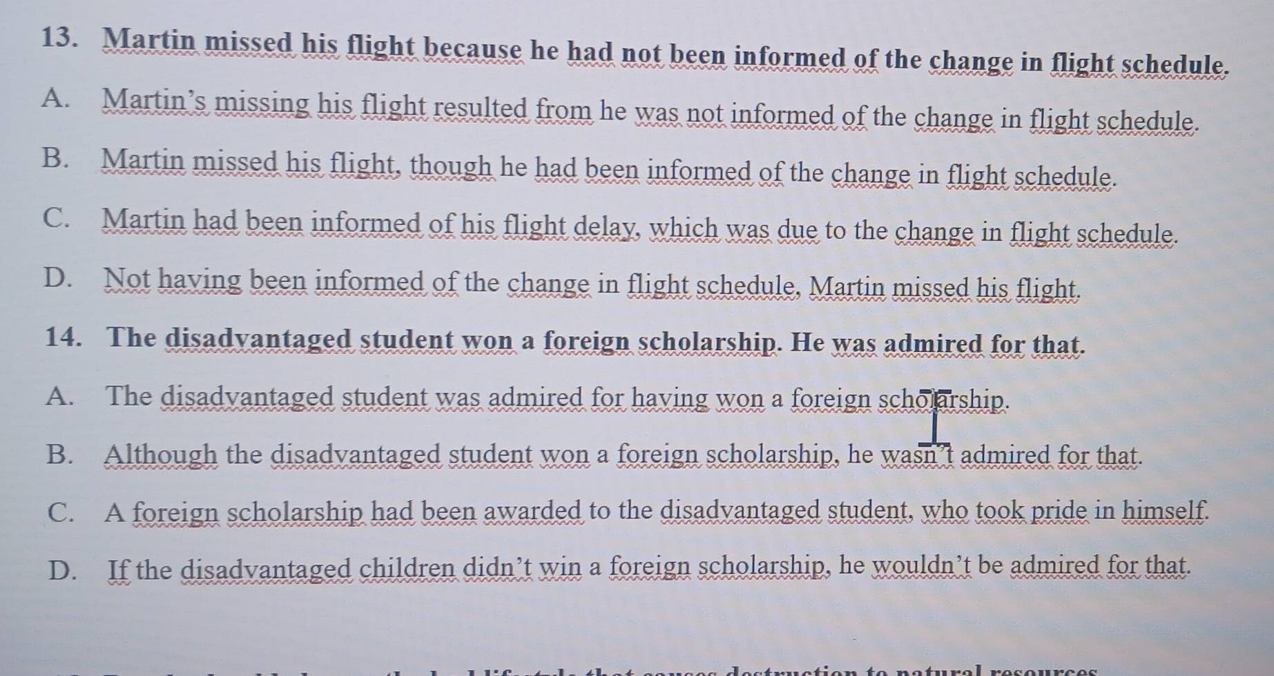 Martin missed his flight because he had not been informed of the change in flight schedule.
A. Martin’s missing his flight resulted from he was not informed of the change in flight schedule.
B. Martin missed his flight, though he had been informed of the change in flight schedule.
C. Martin had been informed of his flight delay, which was due to the change in flight schedule.
D. Not having been informed of the change in flight schedule, Martin missed his flight.
14. The disadvantaged student won a foreign scholarship. He was admired for that.
A. The disadvantaged student was admired for having won a foreign scholarship.
B. Although the disadvantaged student won a foreign scholarship, he wasn’t admired for that.
C. A foreign scholarship had been awarded to the disadvantaged student, who took pride in himself.
D. If the disadvantaged children didn’t win a foreign scholarship, he wouldn’t be admired for that.