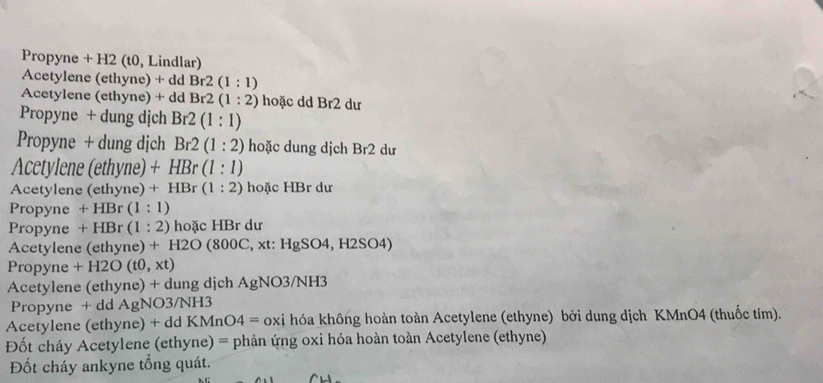 Propyne + H2 (t0, Lindlar) 
Acetylene (ethyne) + dd Br2(1:1)
Acetylene (ethyne) + dd Br2(1:2) hoặc dd Br2 dư 
Propyne + dung dịch Br2(1:1)
Propyne + dung dịch Br2(1:2) hoặc dung dịch Br2 dư 
Acetylene (ethyne) +HBr(1:1)
Acetylene (ethyne) +HBr(1:2) hoặc HBr dư 
Propyne +HBr(1:1)
Propyne +HBr(1:2) hoặc HBr dư 
Acetylene (ethyne) + H2O(800C , xt: HgS 0^2 4, H2 SO4)
Propyne +F 12O(t0,xt)
Acetylene (ethyne) + dung dịch AgNO3/NH3 
Propyne + dd AgNO3/NH3
Acetylene (ethyne) + dd KM nO^2 = * oxi hóa không hoàn toàn Acetylene (ethyne) bởi dung dịch KMnO4 (thuốc tím). 
Đốt cháy Acetylene (ethyne) = phản ứng oxi hóa hoàn toàn Acetylene (ethyne) 
Đốt cháy ankyne tổng quát.