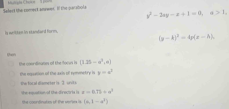 poin
Select the correct answer. If the parabola
y^2-2ay-x+1=0, a>1, 
is written in standard form,
(y-k)^2=4p(x-h), 
then
the coordinates of the focus is (1.25-a^2,a)
the equation of the axis of symmetry is y=a^2
the focal diameter is 2 units
the equation of the directrix is x=0.75+a^2
the coordinates of the vertex is (a,1-a^2)