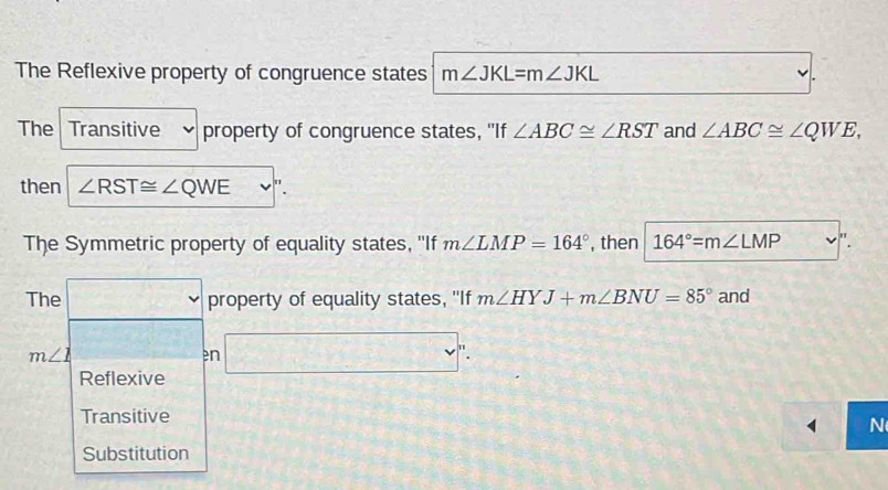 The Reflexive property of congruence states m∠ JKL=m∠ JKL
The Transitive property of congruence states, "If ∠ ABC≌ ∠ RST and ∠ ABC≌ ∠ QWE, 
then ∠ RST≌ ∠ QWE
The Symmetric property of equality states, ''If m∠ LMP=164° , then 164°=m∠ LMP "
The □ property of equality states, "If m∠ HYJ+m∠ BNU=85° and
m∠ 1 n □ ^n.
Reflexive
Transitive
N
Substitution