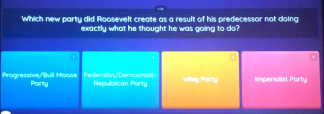 Which new party did Roosevelt create as a result of his predecessor not doing
exactly what he thought he was going to do?
2
4
Progressive/Bull Moose Federalist/Democratic- Whig Party Imperialist Party
Party Republican Party