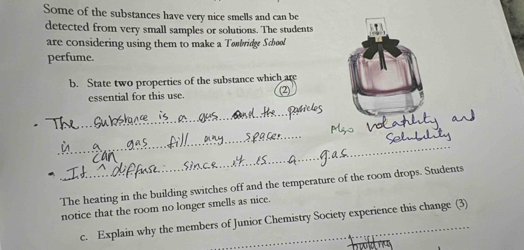 Some of the substances have very nice smells and can be 
detected from very small samples or solutions. The students 
are considering using them to make a Tonbridge School 
perfume. 
b. State two properties of the substance which are 
essential for this use. (2) 
_ 
_ 
_ 
The heating in the building switches off and the temperature of the room drops. Students 
notice that the room no longer smells as nice. 
c. Explain why the members of Junior Chemistry Society experience this change (3)