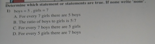 Determine which statement or statements are true. If none write 'none'.
1) boys=5. girls =7
A. For every 7 girls there are 5 boys
B. The ratio of boys to girls is 5:7
C. For every 7 boys there are 5 girls
D. For every 5 girls there are 7 boys