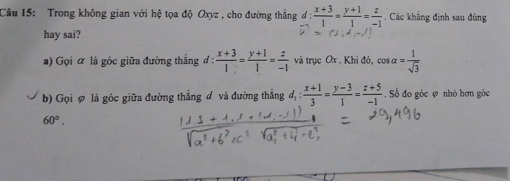 Trong không gian với hệ tọa độ Oxyz , cho đường thẳng d :  (x+3)/1 = (y+1)/1 = z/-1 . Các khẳng định sau đúng 
hay sai? 
a) Gọi α là góc giữa đường thắng d :  (x+3)/1 = (y+1)/1 = z/-1  và trục Ox. Khi đó, cos alpha = 1/sqrt(3) 
b) Gọi φ là góc giữa đường thẳng đ và đường thẳng d_1: (x+1)/3 = (y-3)/1 = (z+5)/-1 . Số đo góc φ nhỏ hơn góc
60°.