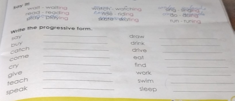 Say it! 
wait - waiting wätch'- watching 
read - reading dê - riding 
play 10 skate skating rur - ↑ 
Write the progressive form. 
say 
_ 
draw 
_ 
buy 
_ 
drink 
_ 
_ 
_ 
catch_ 
drive 
_ 
_ 
come 
eat 
cry 
find 
_ 
give 
_ 
work 
_ 
teach _swim_ 
speak _sleep_